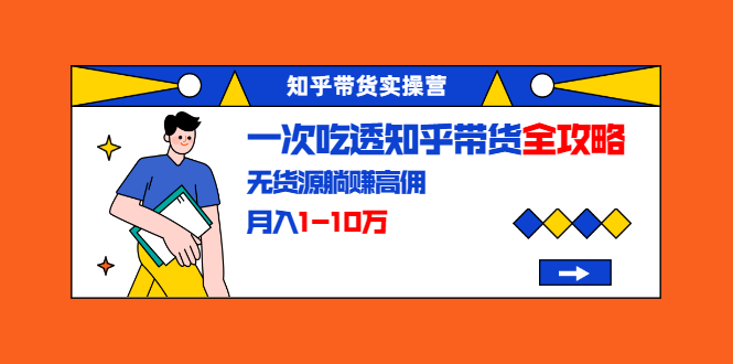 知乎带货实操营：一次吃透知乎带货全攻略 无货源躺赚高佣，月入1-10万-杨大侠副业网