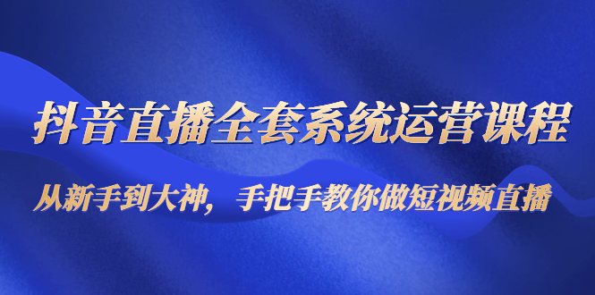 抖音直播全套系统运营课程：从新手到大神，手把手教你做直播短视频-杨大侠副业网