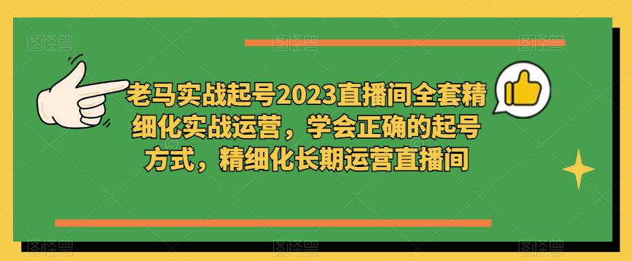 老马实战起号2023直播间全套精细化实战运营，学会正确的起号方式，精细化长期运营直播间-杨大侠副业网