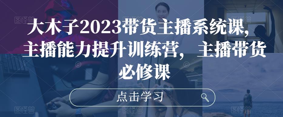 大木子2023带货主播系统课，主播能力提升训练营，主播带货必修课-杨大侠副业网