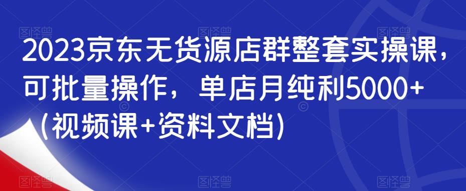 2023京东无货源店群整套实操课，可批量操作，单店月纯利5000+（视频课+资料文档）-杨大侠副业网