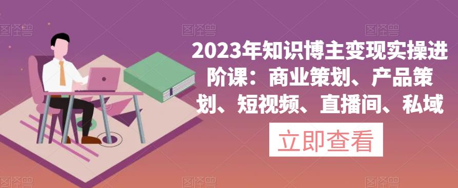 2023年知识博主变现实操进阶课：商业策划、产品策划、短视频、直播间、私域-杨大侠副业网