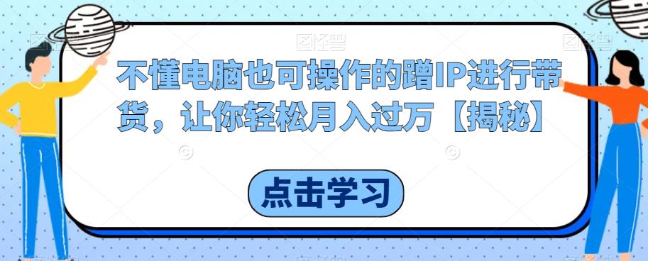 不懂电脑也可操作的蹭IP进行带货，让你轻松月入过万【揭秘】-杨大侠副业网