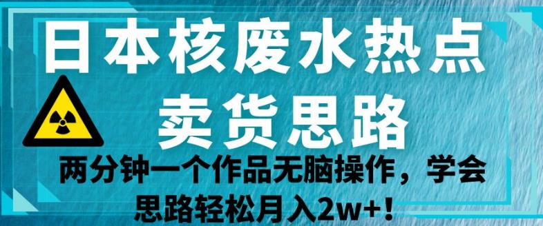 日本核废水热点卖货思路，两分钟一个作品无脑操作，学会思路轻松月入2w+【揭秘】-杨大侠副业网