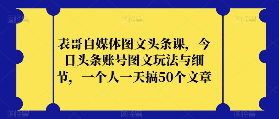 表哥自媒体图文头条课，今日头条账号图文玩法与细节，一个人一天搞50个文章-杨大侠副业网