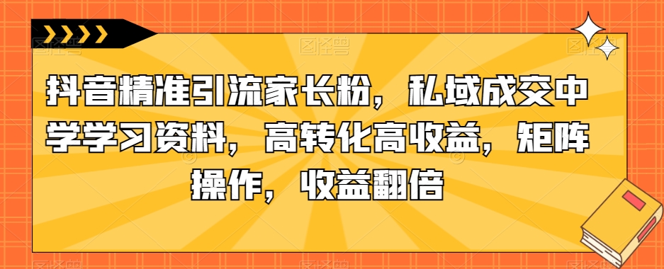 抖音精准引流家长粉，私域成交中学学习资料，高转化高收益，矩阵操作，收益翻倍【揭秘】-杨大侠副业网