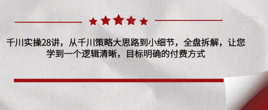 千川实操28讲，从千川策略大思路到小细节，全盘拆解，让您学到一个逻辑清晰，目标明确的付费方式-杨大侠副业网