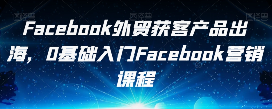 Facebook外贸获客产品出海，0基础入门Facebook营销课程-杨大侠副业网