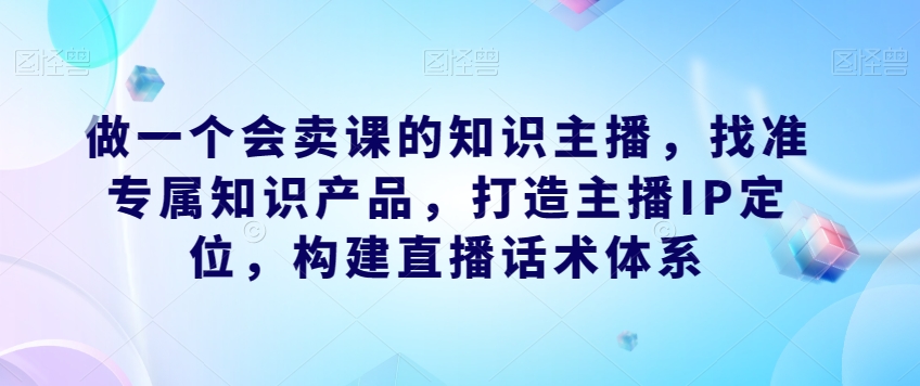 做一个会卖课的知识主播，找准专属知识产品，打造主播IP定位，构建直播话术体系-杨大侠副业网