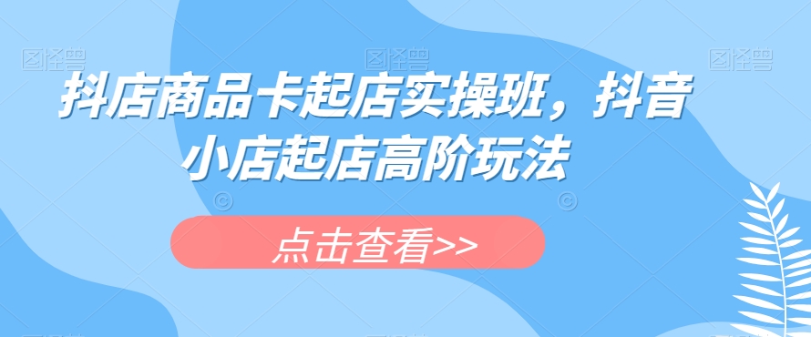 抖店商品卡起店实操班，抖音小店起店高阶玩法-杨大侠副业网