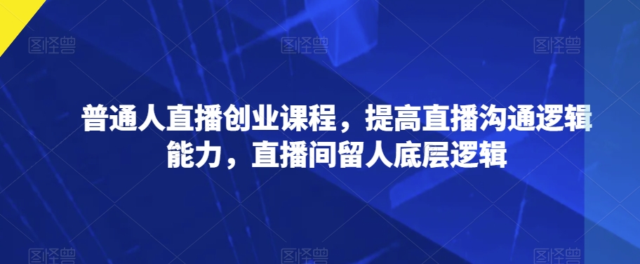 普通人直播创业课程，提高直播沟通逻辑能力，直播间留人底层逻辑-杨大侠副业网