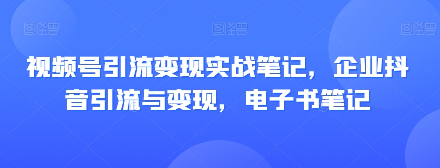 视频号引流变现实战笔记，企业抖音引流与变现，电子书笔记-杨大侠副业网