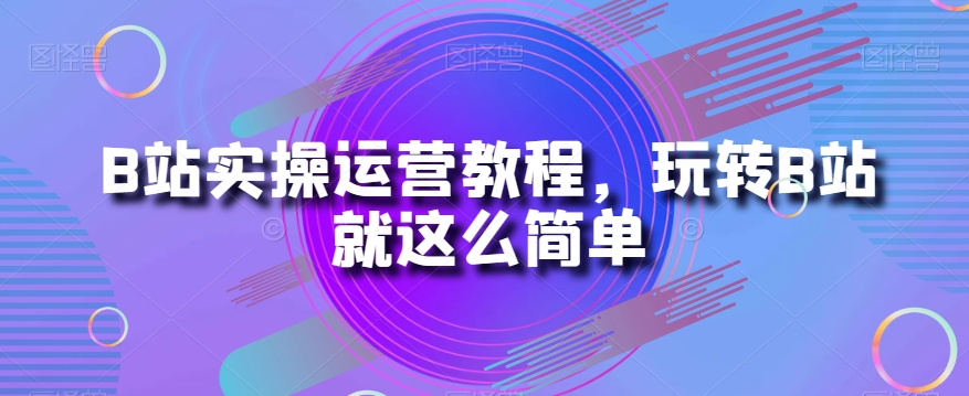 B站实操运营教程，玩转B站就这么简单-杨大侠副业网