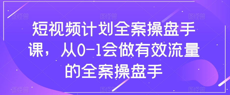 短视频计划全案操盘手课，从0-1会做有效流量的全案操盘手-杨大侠副业网