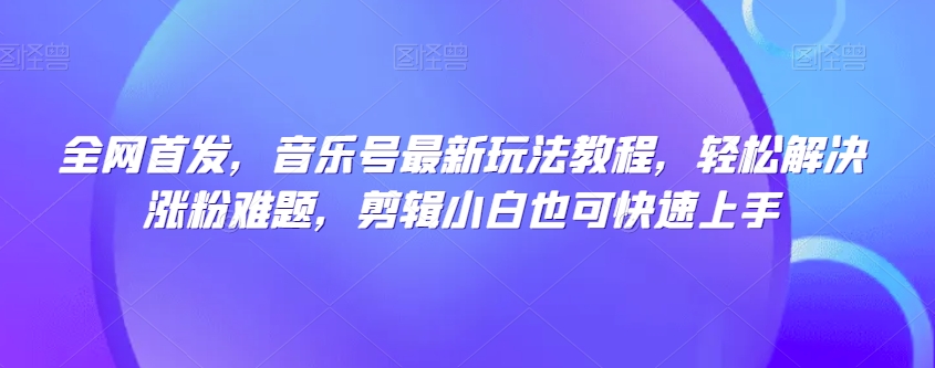 全网首发，音乐号最新玩法教程，轻松解决涨粉难题，剪辑小白也可快速上手-杨大侠副业网