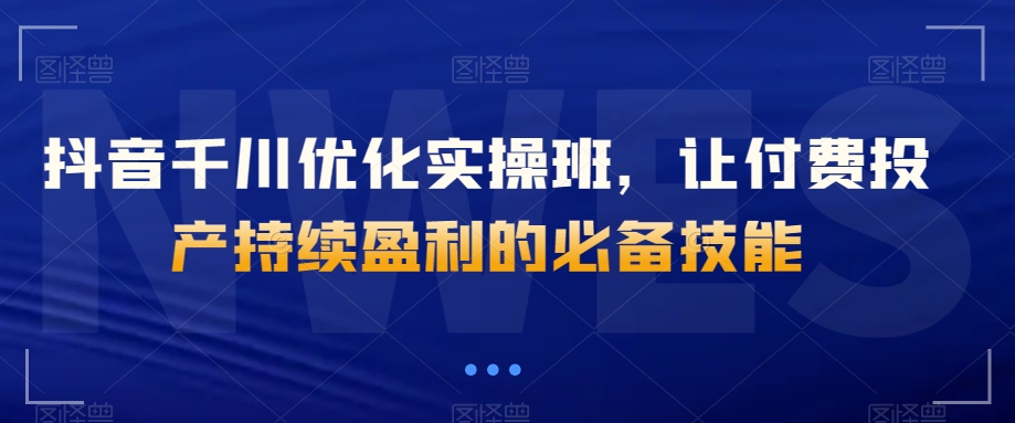 抖音千川优化实操班，让付费投产持续盈利的必备技能-杨大侠副业网