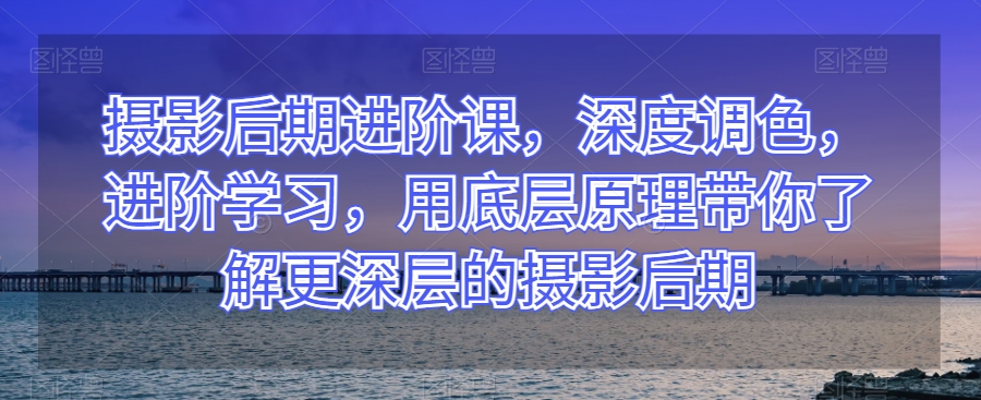 摄影后期进阶课，深度调色，进阶学习，用底层原理带你了解更深层的摄影后期-杨大侠副业网