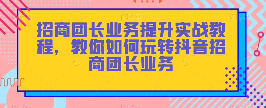 招商团长业务提升实战教程，教你如何玩转抖音招商团长业务-杨大侠副业网