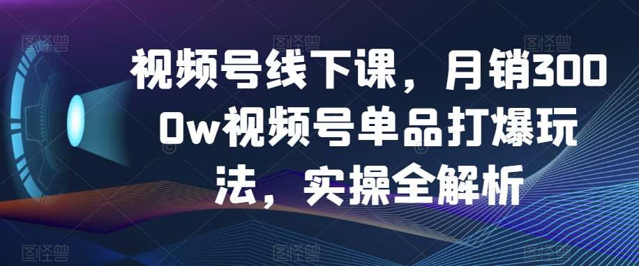 视频号线下课，月销3000w视频号单品打爆玩法，实操全解析-杨大侠副业网