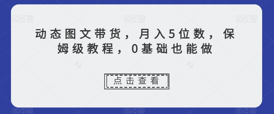 动态图文带货，月入5位数，保姆级教程，0基础也能做【揭秘】-杨大侠副业网