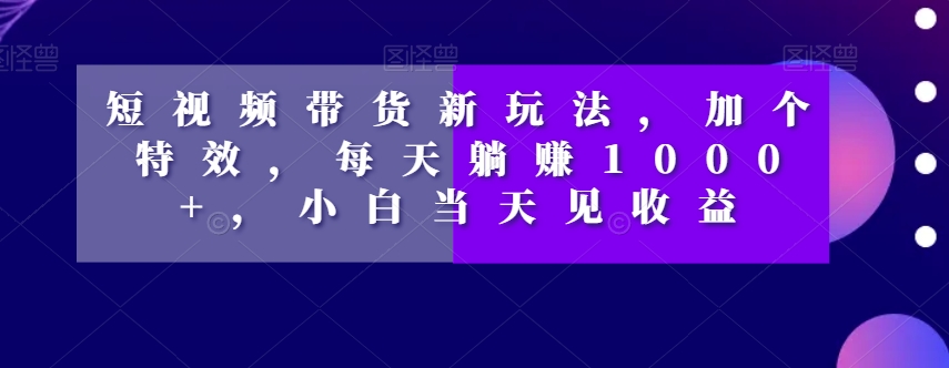 短视频带货新玩法，加个特效，每天躺赚1000+，小白当天见收益【揭秘】-杨大侠副业网