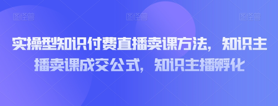 实操型知识付费直播卖课方法，知识主播卖课成交公式，知识主播孵化-杨大侠副业网