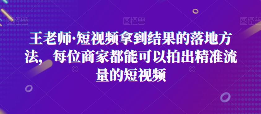 王老师·短视频拿到结果的落地方法，每位商家都能可以拍出精准流量的短视频-杨大侠副业网