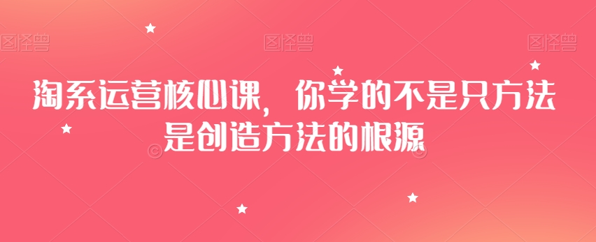 淘系运营核心课，你学的不是只方法是创造方法的根源-杨大侠副业网