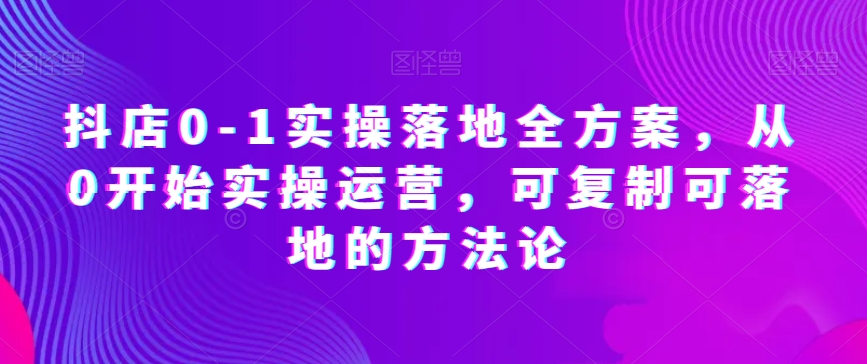 抖店0-1实操落地全方案，从0开始实操运营，可复制可落地的方法论-杨大侠副业网