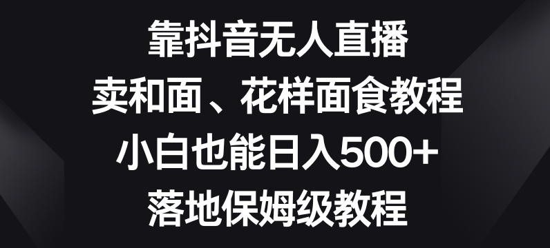 靠抖音无人直播，卖和面、花样面试教程，小白也能日入500+，落地保姆级教程【揭秘】-杨大侠副业网