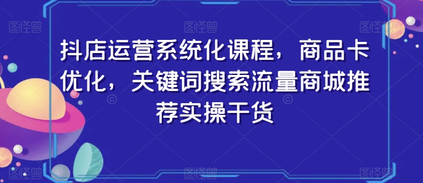 抖店运营系统化课程，商品卡优化，关键词搜索流量商城推荐实操干货-杨大侠副业网