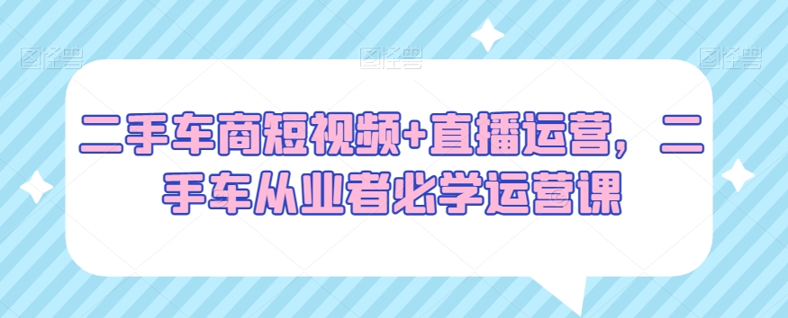 二手车商短视频+直播运营，二手车从业者必学运营课-杨大侠副业网