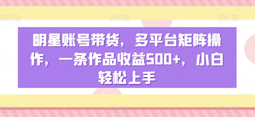 明星账号带货，多平台矩阵操作，一条作品收益500+，小白轻松上手【揭秘】-杨大侠副业网