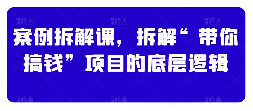 案例拆解课，拆解“带你搞钱”项目的底层逻辑-杨大侠副业网