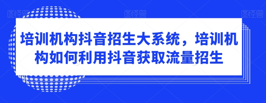 培训机构抖音招生大系统，培训机构如何利用抖音获取流量招生-杨大侠副业网