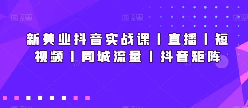 新美业抖音实战课丨直播丨短视频丨同城流量丨抖音矩阵-杨大侠副业网