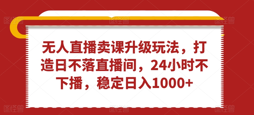 无人直播卖课升级玩法，打造日不落直播间，24小时不下播，稳定日入1000+【揭秘】-杨大侠副业网