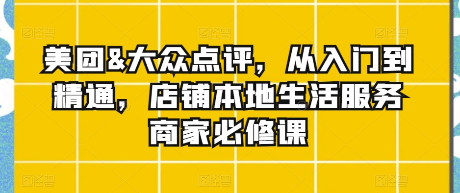 美团&大众点评，从入门到精通，店铺本地生活服务商家必修课-杨大侠副业网