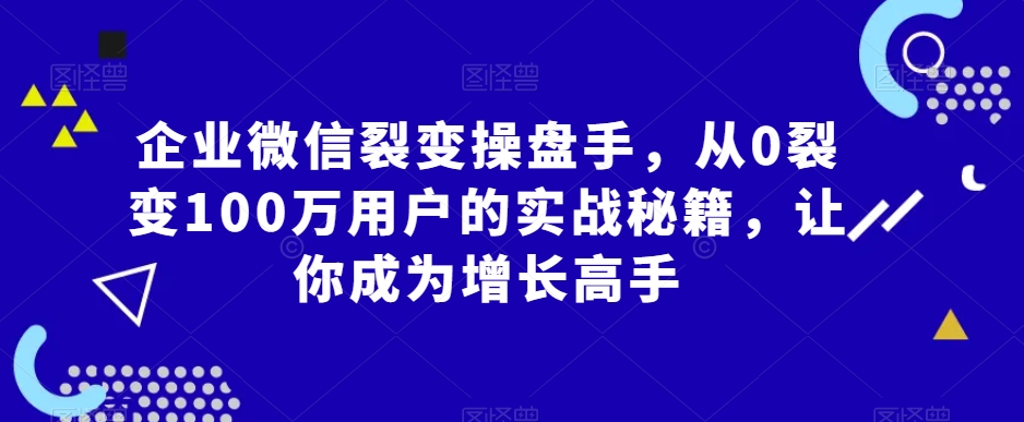 企业微信裂变操盘手，从0裂变100万用户的实战秘籍，让你成为增长高手-杨大侠副业网