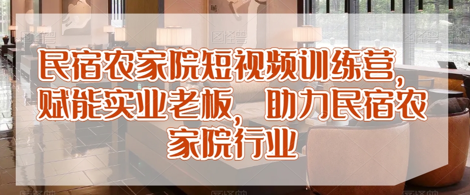 民宿农家院短视频训练营，赋能实业老板，助力民宿农家院行业-杨大侠副业网