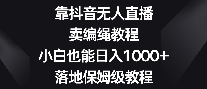 靠抖音无人直播，卖编绳教程，小白也能日入1000+，落地保姆级教程【揭秘】-杨大侠副业网