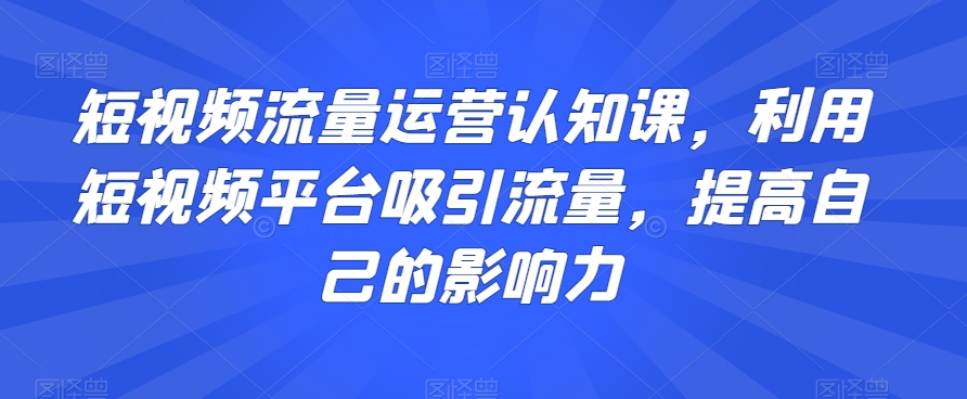 短视频流量运营认知课，利用短视频平台吸引流量，提高自己的影响力-杨大侠副业网