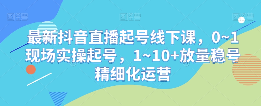 最新抖音直播起号线下课，0~1现场实操起号，1~10+放量稳号精细化运营-杨大侠副业网