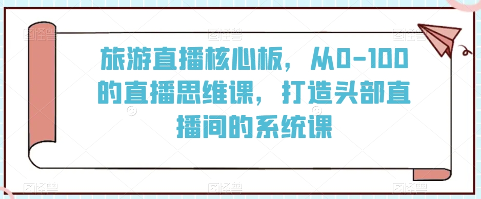 旅游直播核心板，从0-100的直播思维课，打造头部直播间的系统课-杨大侠副业网