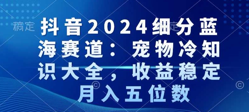 抖音2024细分蓝海赛道：宠物冷知识大全，收益稳定，月入五位数【揭秘】-杨大侠副业网