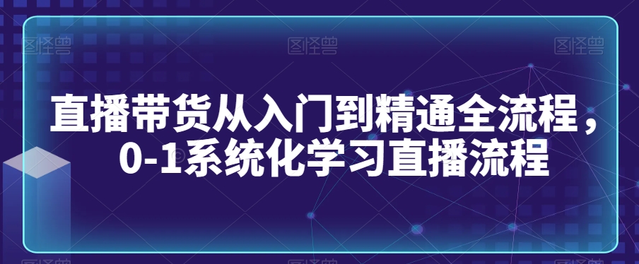 直播带货从入门到精通全流程，0-1系统化学习直播流程-杨大侠副业网