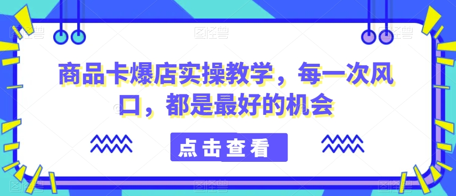 商品卡爆店实操教学，每一次风口，都是最好的机会-杨大侠副业网