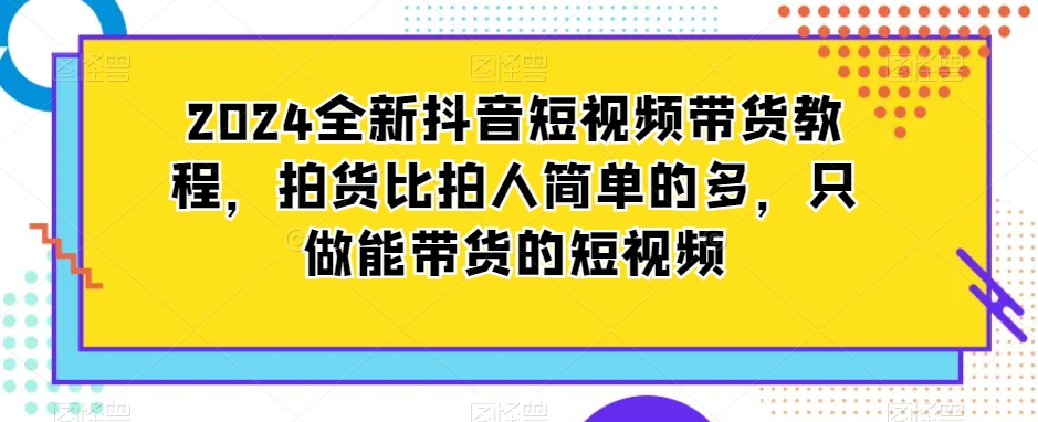 2024全新抖音短视频带货教程，拍货比拍人简单的多，只做能带货的短视频-杨大侠副业网