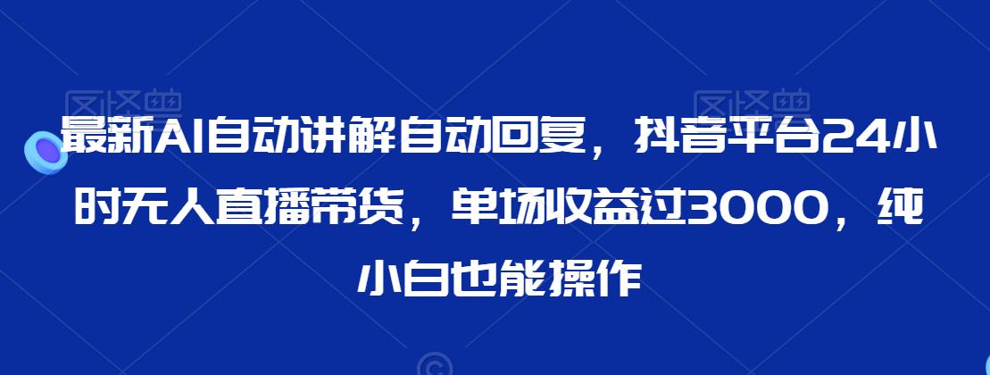 最新AI自动讲解自动回复，抖音平台24小时无人直播带货，单场收益过3000，纯小白也能操作【揭秘】-杨大侠副业网