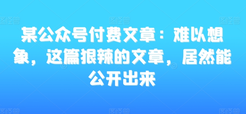 某公众号付费文章：难以想象，这篇狠辣的文章，居然能公开出来-杨大侠副业网